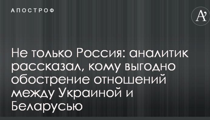 Не тільки Росія: аналітик розповів, кому вигідно загострення відносин між Україною і Білоруссю