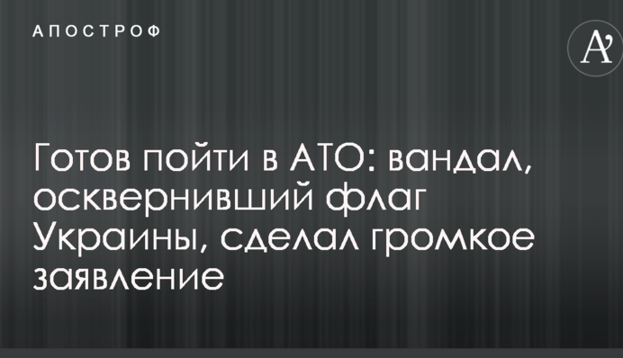 Готовий піти в АТО: вандал, який осквернив прапор України, зробив гучну заяву