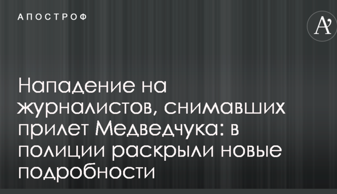 Напад на журналістів, які знімали приліт Медведчука: в поліції розкрили нові подробиці