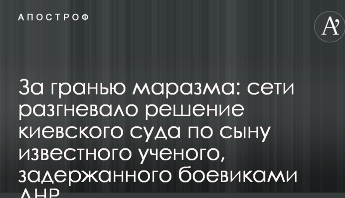 За межею маразму: мережі розгнівало рішення київського суду по синові відомого вченого, затриманого бойовиками ДНР