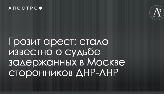 Грозит арест: стало известно о судьбе задержанных в Москве сторонников ДНР-ЛНР