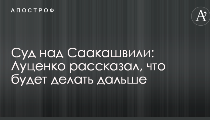 Суд над Саакашвили: Луценко рассказал, что будет делать дальше