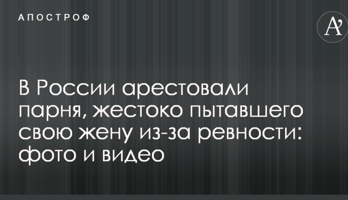У Росії заарештували хлопця, який жорстоко катував свою дружину через ревнощі: фото та відео