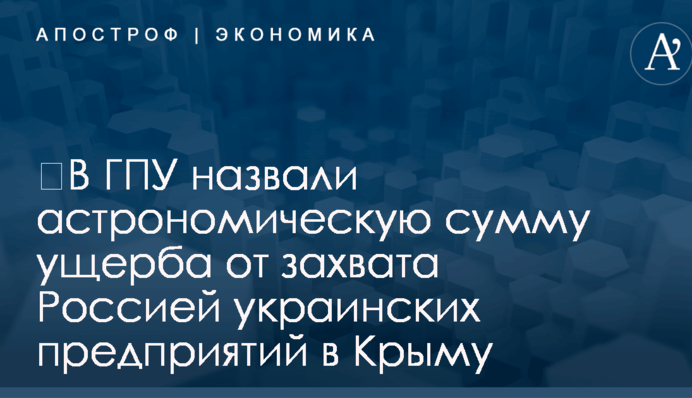 ​В ГПУ назвали астрономическую сумму ущерба от захвата Россией украинских предприятий в Крыму