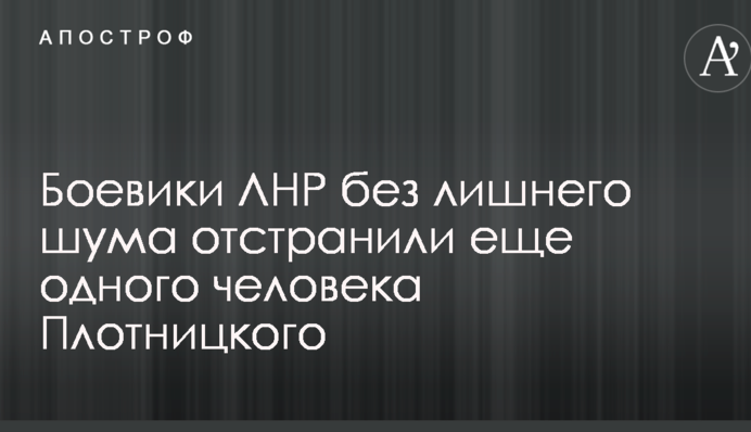 Боевики ЛНР без лишнего шума отстранили еще одного человека Плотницкого