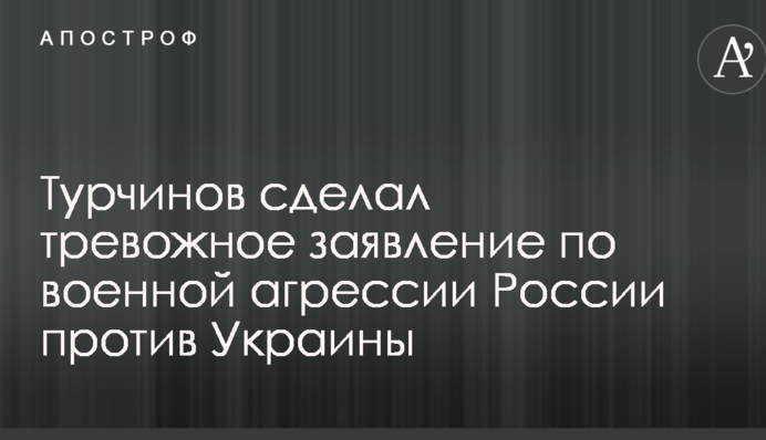 Турчинов зробив тривожну заяву по військовій агресії Росії проти України