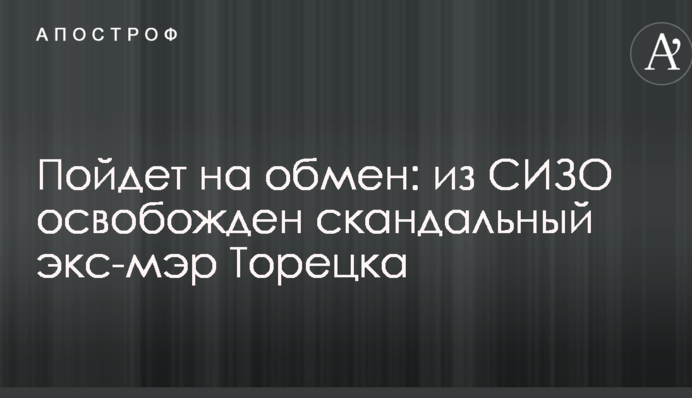 Пойдет на обмен: стало известно об освобождении из СИЗО скандального бывшего мэра Торецка
