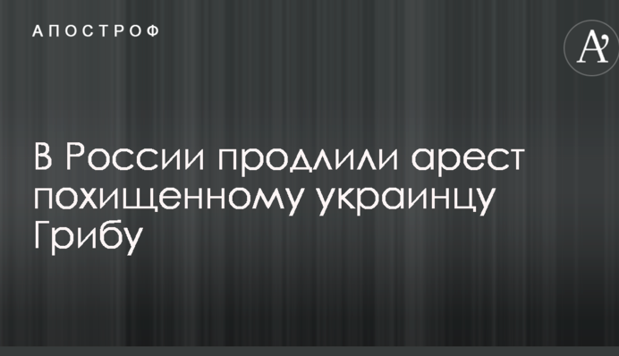 В России продлили арест похищенному украинцу Грибу