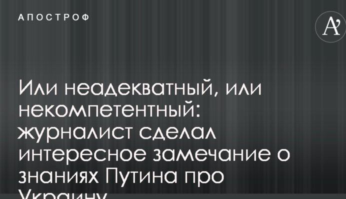 Или неадекватный, или некомпетентный: журналист сделал интересное замечание о знаниях Путина про Украину