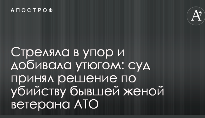 Стріляла в упор і добивала праскою: суд ухвалив рішення щодо вбивства колишньою дружиною ветерана АТО