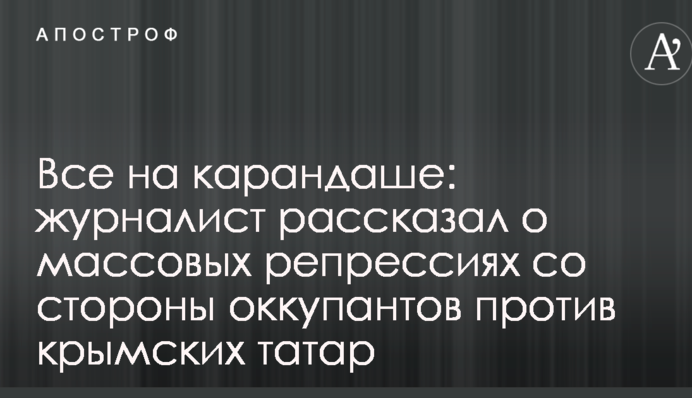 Все на карандаше: журналист рассказал о массовых репрессиях со стороны оккупантов против крымских татар