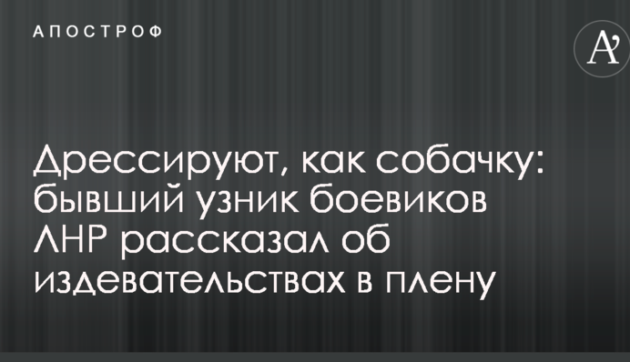 Дрессируют, как собачку: бывший узник боевиков ЛНР рассказал об издевательствах в плену