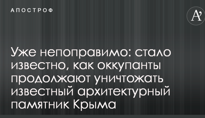 Вже непоправно: стало відомо, як окупанти продовжують знищувати відомий архітектурний пам'ятник Криму