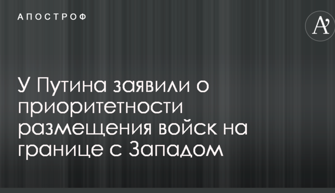 У Путина заявили о приоритетности размещения войск на границе с Западом