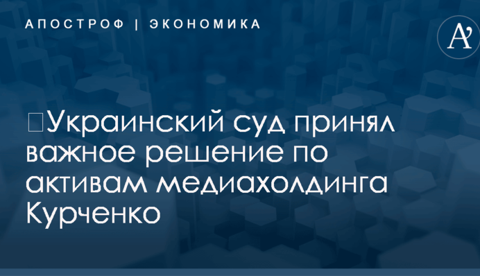 ​Украинский суд принял важное решение по активам медиахолдинга Курченко