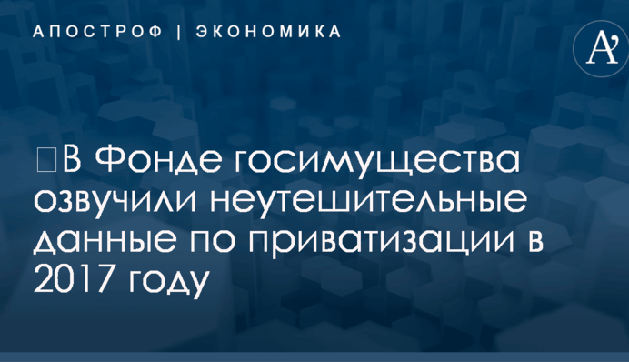 ​В Фонде госимущества озвучили неутешительные данные по приватизации в 2017 году