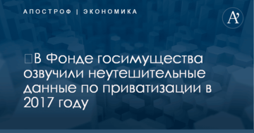 ​В Фонде госимущества озвучили неутешительные данные по приватизации в 2017 году