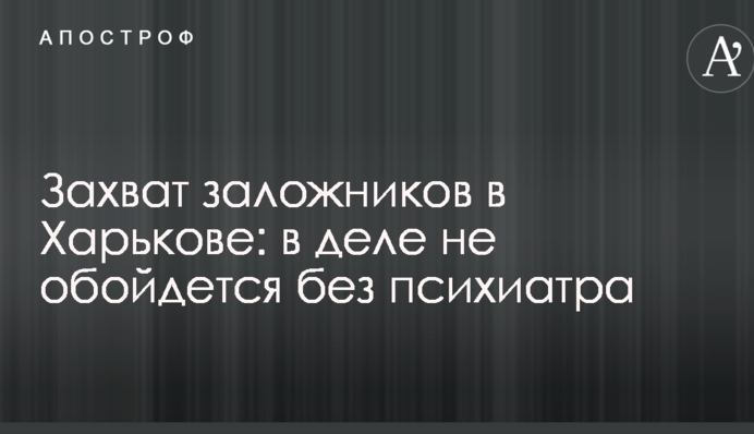 Захоплення заручників в Харкові: у справі не обійдеться без психіатра