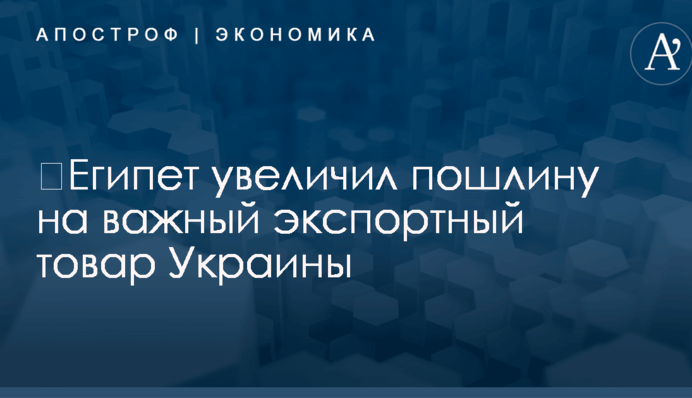​Египет увеличил пошлину на важный экспортный товар Украины