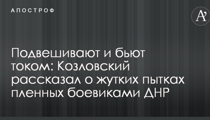 Підвішують і б'ють струмом: Козловський розповів про страшні тортури полонених бойовиками ДНР