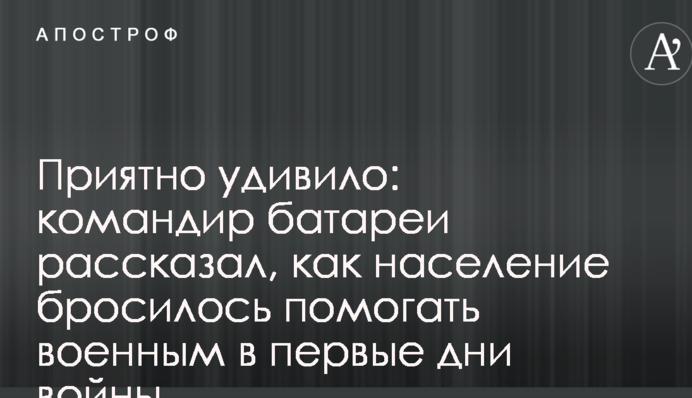 Приятно удивило: командир батареи рассказал, как население бросилось помогать военным в первые дни войны
