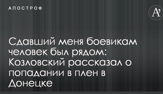 Людина, яка здала мене бойовикам, була поруч: Козловський розповів про потрапляння в полон в Донецьку