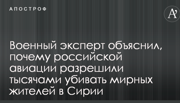 Военный эксперт объяснил, почему российской авиации разрешили тысячами убивать мирных жителей в Сирии