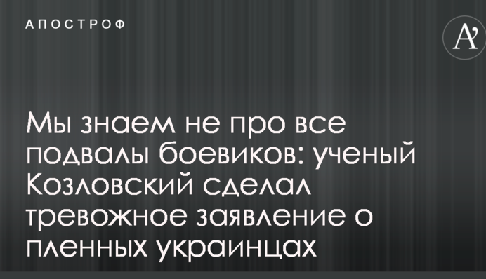 Ми знаємо не про всі підвали бойовиків: вчений Козловський зробив тривожну заяву про полонених українців