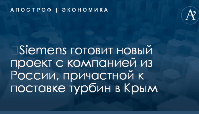 ​Siemens готовит новый проект с компанией из России, причастной к поставке турбин в Крым
