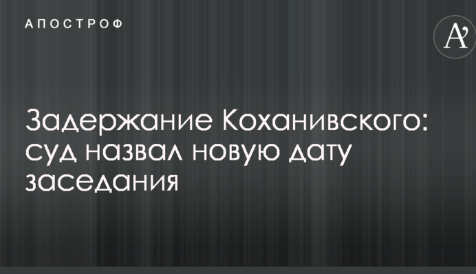 Задержание Коханивского: суд назвал новую дату заседания