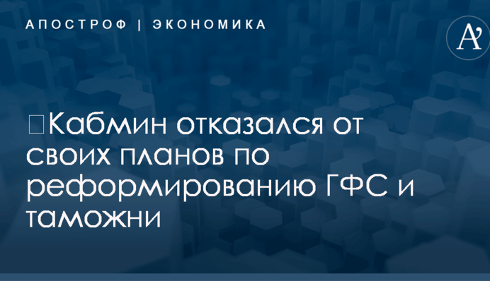 ​Кабмин отказался от своих планов по реформированию ГФС и таможни