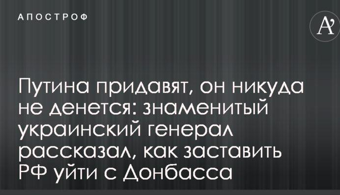 Путіна придавлять, він нікуди не дінеться: знаменитий український генерал розповів, як змусити РФ піти з Донбасу