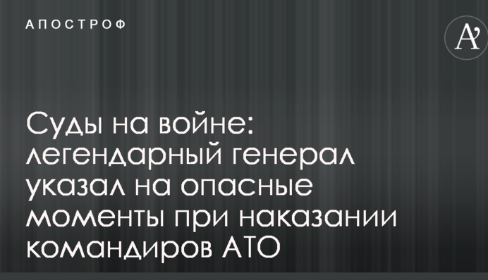Суди на війні: легендарний генерал вказав на небезпечні моменти при покаранні командирів АТО