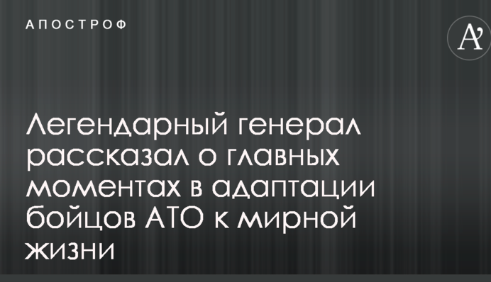 Легендарний генерал розповів про головні моменти в адаптації бійців АТО до мирного життя