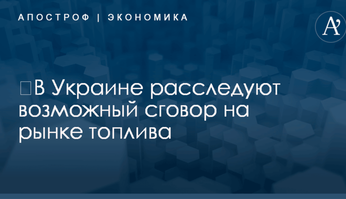 ​В Украине расследуют возможный сговор на рынке топлива