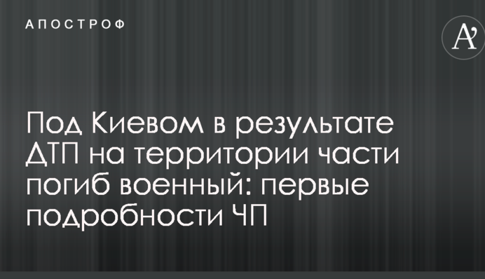 Під Києвом в результаті ДТП на території частини загинув військовий: перші подробиці НП