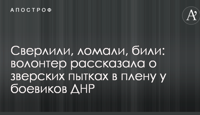 Свердлили, ламали, били: волонтер розповіла про звірячі тортури в полоні у бойовиків ДНР