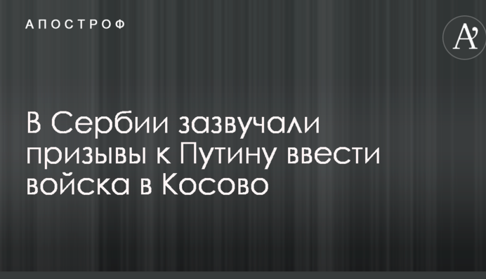 В Сербии зазвучали призывы к Путину ввести войска в Косово