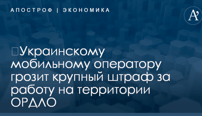 ​Украинскому мобильному оператору грозит крупный штраф за работу на территории ОРДЛО