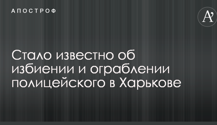 Стало відомо про побиття і пограбування поліцейського в Харкові