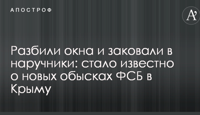 Разбили окна и заковали в наручники: стало известно о новых обысках ФСБ в Крыму