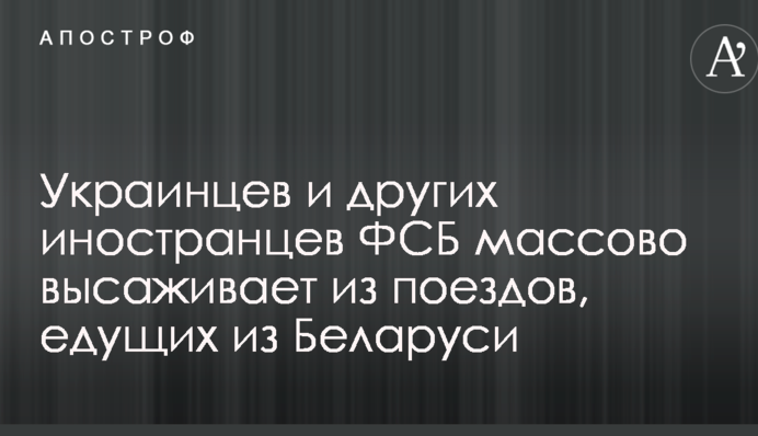Украинцев и других иностранцев ФСБ массово высаживает из поездов, едущих из Беларуси