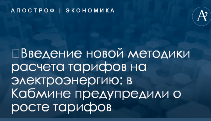 ​Введение новой методики расчета тарифов на электроэнергию: в Кабмине предупредили о росте тарифов