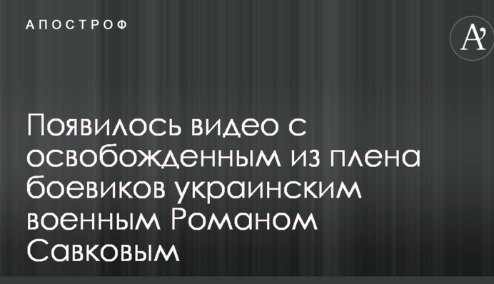 Появилось видео с освобожденным из плена боевиков украинским военным Романом Савковым