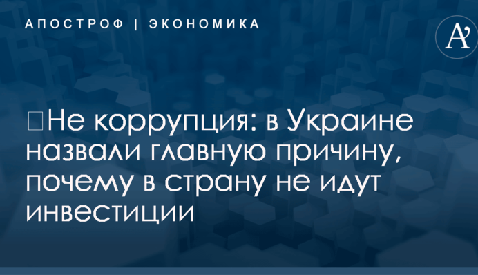 ​Не коррупция: в Украине назвали главную причину, почему в страну не идут инвестиции