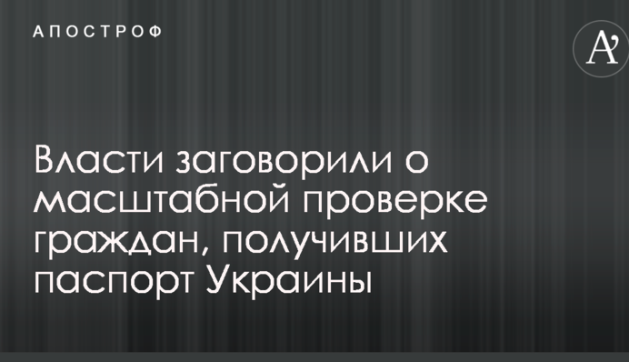 Власти заговорили о масштабной проверке граждан, получивших паспорт Украины