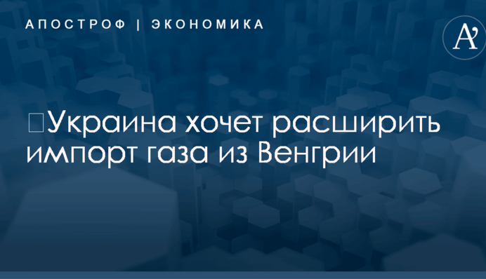 ​Украина хочет расширить импорт газа из Венгрии