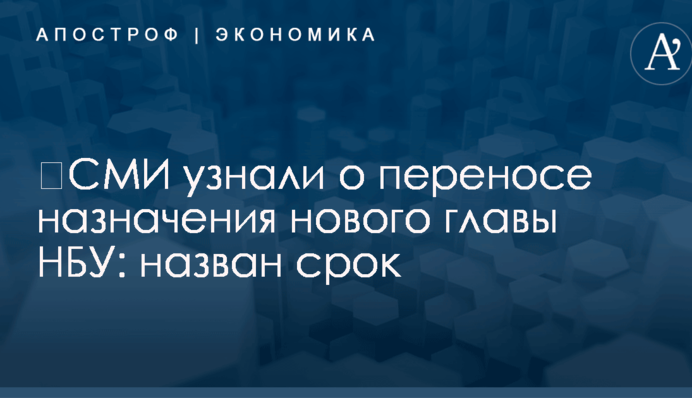 ​СМИ узнали о переносе назначения нового главы НБУ: назван срок