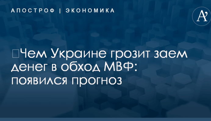 ​Чем Украине грозит заем денег в обход МВФ: появился прогноз