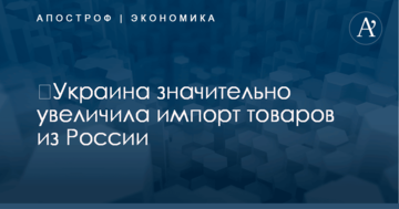 ​Украина значительно увеличила импорт товаров из России